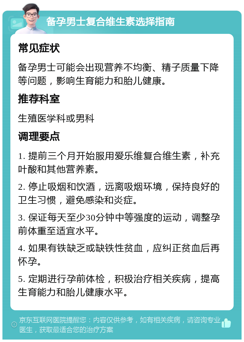 备孕男士复合维生素选择指南 常见症状 备孕男士可能会出现营养不均衡、精子质量下降等问题，影响生育能力和胎儿健康。 推荐科室 生殖医学科或男科 调理要点 1. 提前三个月开始服用爱乐维复合维生素，补充叶酸和其他营养素。 2. 停止吸烟和饮酒，远离吸烟环境，保持良好的卫生习惯，避免感染和炎症。 3. 保证每天至少30分钟中等强度的运动，调整孕前体重至适宜水平。 4. 如果有铁缺乏或缺铁性贫血，应纠正贫血后再怀孕。 5. 定期进行孕前体检，积极治疗相关疾病，提高生育能力和胎儿健康水平。