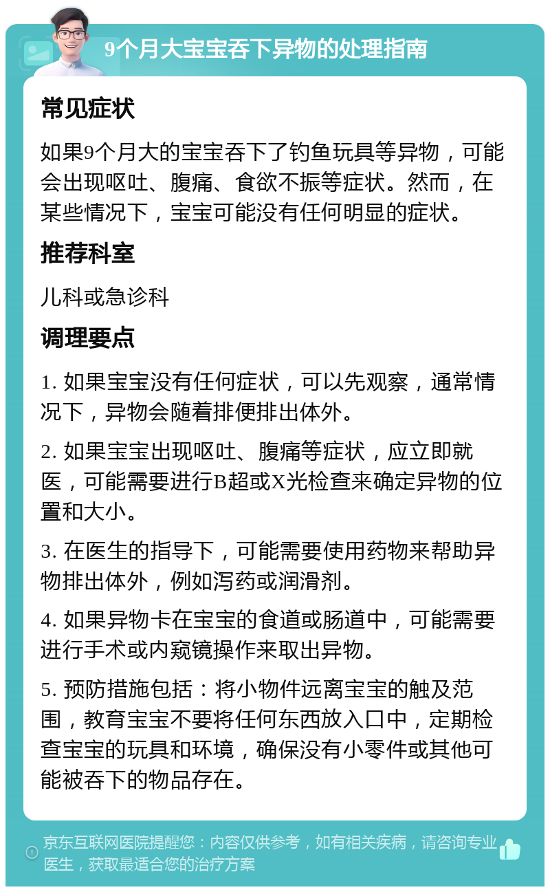 9个月大宝宝吞下异物的处理指南 常见症状 如果9个月大的宝宝吞下了钓鱼玩具等异物，可能会出现呕吐、腹痛、食欲不振等症状。然而，在某些情况下，宝宝可能没有任何明显的症状。 推荐科室 儿科或急诊科 调理要点 1. 如果宝宝没有任何症状，可以先观察，通常情况下，异物会随着排便排出体外。 2. 如果宝宝出现呕吐、腹痛等症状，应立即就医，可能需要进行B超或X光检查来确定异物的位置和大小。 3. 在医生的指导下，可能需要使用药物来帮助异物排出体外，例如泻药或润滑剂。 4. 如果异物卡在宝宝的食道或肠道中，可能需要进行手术或内窥镜操作来取出异物。 5. 预防措施包括：将小物件远离宝宝的触及范围，教育宝宝不要将任何东西放入口中，定期检查宝宝的玩具和环境，确保没有小零件或其他可能被吞下的物品存在。