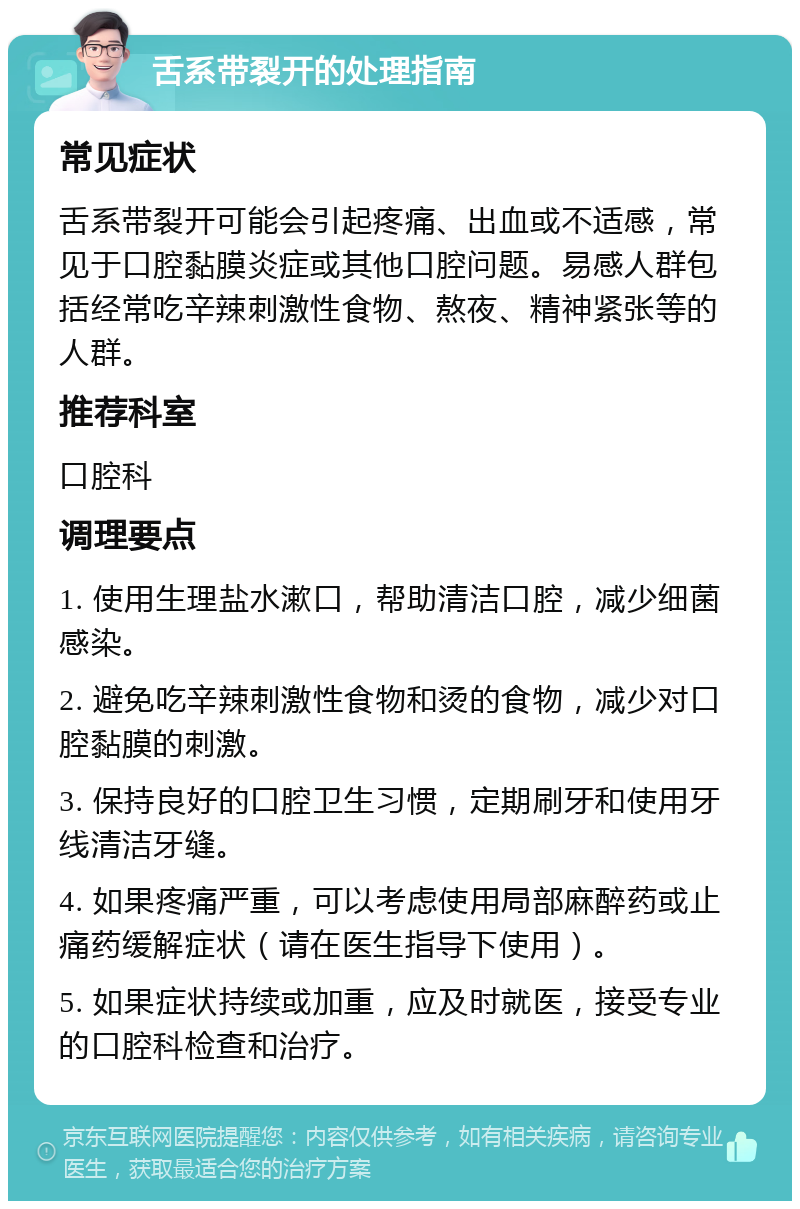 舌系带裂开的处理指南 常见症状 舌系带裂开可能会引起疼痛、出血或不适感，常见于口腔黏膜炎症或其他口腔问题。易感人群包括经常吃辛辣刺激性食物、熬夜、精神紧张等的人群。 推荐科室 口腔科 调理要点 1. 使用生理盐水漱口，帮助清洁口腔，减少细菌感染。 2. 避免吃辛辣刺激性食物和烫的食物，减少对口腔黏膜的刺激。 3. 保持良好的口腔卫生习惯，定期刷牙和使用牙线清洁牙缝。 4. 如果疼痛严重，可以考虑使用局部麻醉药或止痛药缓解症状（请在医生指导下使用）。 5. 如果症状持续或加重，应及时就医，接受专业的口腔科检查和治疗。