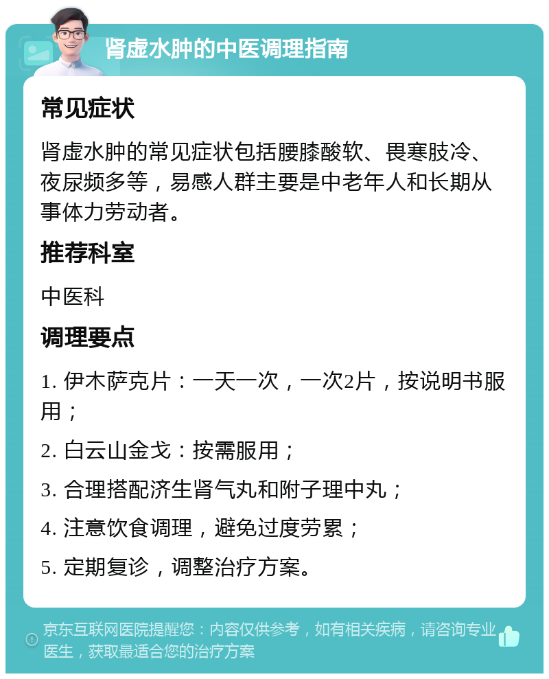 肾虚水肿的中医调理指南 常见症状 肾虚水肿的常见症状包括腰膝酸软、畏寒肢冷、夜尿频多等，易感人群主要是中老年人和长期从事体力劳动者。 推荐科室 中医科 调理要点 1. 伊木萨克片：一天一次，一次2片，按说明书服用； 2. 白云山金戈：按需服用； 3. 合理搭配济生肾气丸和附子理中丸； 4. 注意饮食调理，避免过度劳累； 5. 定期复诊，调整治疗方案。