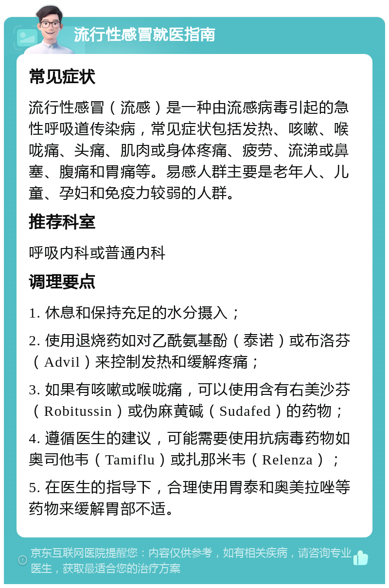 流行性感冒就医指南 常见症状 流行性感冒（流感）是一种由流感病毒引起的急性呼吸道传染病，常见症状包括发热、咳嗽、喉咙痛、头痛、肌肉或身体疼痛、疲劳、流涕或鼻塞、腹痛和胃痛等。易感人群主要是老年人、儿童、孕妇和免疫力较弱的人群。 推荐科室 呼吸内科或普通内科 调理要点 1. 休息和保持充足的水分摄入； 2. 使用退烧药如对乙酰氨基酚（泰诺）或布洛芬（Advil）来控制发热和缓解疼痛； 3. 如果有咳嗽或喉咙痛，可以使用含有右美沙芬（Robitussin）或伪麻黄碱（Sudafed）的药物； 4. 遵循医生的建议，可能需要使用抗病毒药物如奥司他韦（Tamiflu）或扎那米韦（Relenza）； 5. 在医生的指导下，合理使用胃泰和奥美拉唑等药物来缓解胃部不适。