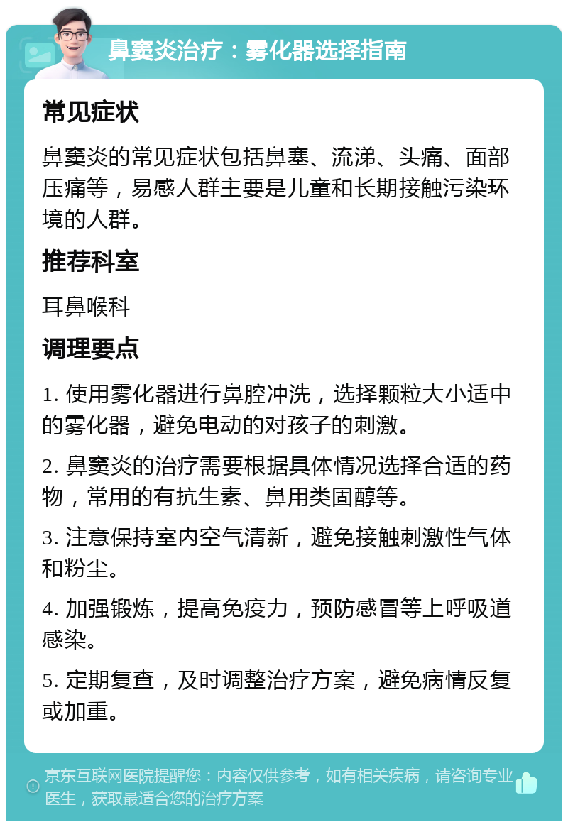 鼻窦炎治疗：雾化器选择指南 常见症状 鼻窦炎的常见症状包括鼻塞、流涕、头痛、面部压痛等，易感人群主要是儿童和长期接触污染环境的人群。 推荐科室 耳鼻喉科 调理要点 1. 使用雾化器进行鼻腔冲洗，选择颗粒大小适中的雾化器，避免电动的对孩子的刺激。 2. 鼻窦炎的治疗需要根据具体情况选择合适的药物，常用的有抗生素、鼻用类固醇等。 3. 注意保持室内空气清新，避免接触刺激性气体和粉尘。 4. 加强锻炼，提高免疫力，预防感冒等上呼吸道感染。 5. 定期复查，及时调整治疗方案，避免病情反复或加重。