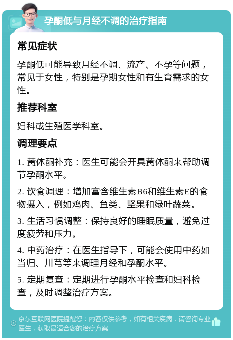 孕酮低与月经不调的治疗指南 常见症状 孕酮低可能导致月经不调、流产、不孕等问题，常见于女性，特别是孕期女性和有生育需求的女性。 推荐科室 妇科或生殖医学科室。 调理要点 1. 黄体酮补充：医生可能会开具黄体酮来帮助调节孕酮水平。 2. 饮食调理：增加富含维生素B6和维生素E的食物摄入，例如鸡肉、鱼类、坚果和绿叶蔬菜。 3. 生活习惯调整：保持良好的睡眠质量，避免过度疲劳和压力。 4. 中药治疗：在医生指导下，可能会使用中药如当归、川芎等来调理月经和孕酮水平。 5. 定期复查：定期进行孕酮水平检查和妇科检查，及时调整治疗方案。