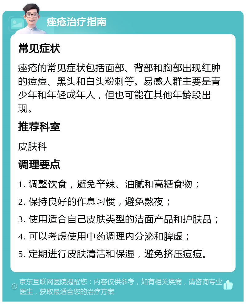 痤疮治疗指南 常见症状 痤疮的常见症状包括面部、背部和胸部出现红肿的痘痘、黑头和白头粉刺等。易感人群主要是青少年和年轻成年人，但也可能在其他年龄段出现。 推荐科室 皮肤科 调理要点 1. 调整饮食，避免辛辣、油腻和高糖食物； 2. 保持良好的作息习惯，避免熬夜； 3. 使用适合自己皮肤类型的洁面产品和护肤品； 4. 可以考虑使用中药调理内分泌和脾虚； 5. 定期进行皮肤清洁和保湿，避免挤压痘痘。