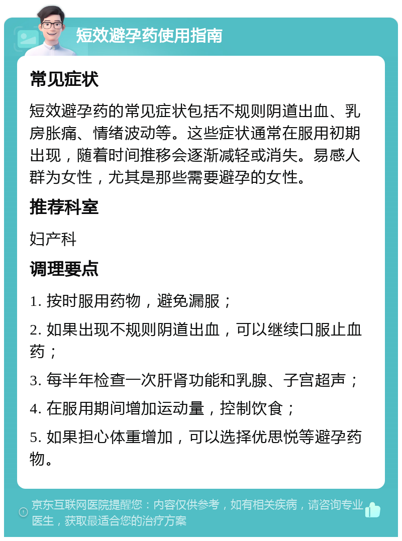 短效避孕药使用指南 常见症状 短效避孕药的常见症状包括不规则阴道出血、乳房胀痛、情绪波动等。这些症状通常在服用初期出现，随着时间推移会逐渐减轻或消失。易感人群为女性，尤其是那些需要避孕的女性。 推荐科室 妇产科 调理要点 1. 按时服用药物，避免漏服； 2. 如果出现不规则阴道出血，可以继续口服止血药； 3. 每半年检查一次肝肾功能和乳腺、子宫超声； 4. 在服用期间增加运动量，控制饮食； 5. 如果担心体重增加，可以选择优思悦等避孕药物。