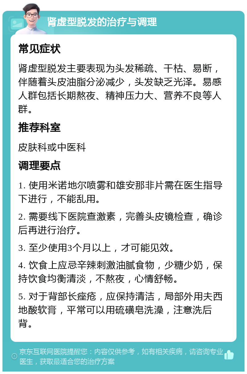 肾虚型脱发的治疗与调理 常见症状 肾虚型脱发主要表现为头发稀疏、干枯、易断，伴随着头皮油脂分泌减少，头发缺乏光泽。易感人群包括长期熬夜、精神压力大、营养不良等人群。 推荐科室 皮肤科或中医科 调理要点 1. 使用米诺地尔喷雾和雄安那非片需在医生指导下进行，不能乱用。 2. 需要线下医院查激素，完善头皮镜检查，确诊后再进行治疗。 3. 至少使用3个月以上，才可能见效。 4. 饮食上应忌辛辣刺激油腻食物，少糖少奶，保持饮食均衡清淡，不熬夜，心情舒畅。 5. 对于背部长痤疮，应保持清洁，局部外用夫西地酸软膏，平常可以用硫磺皂洗澡，注意洗后背。