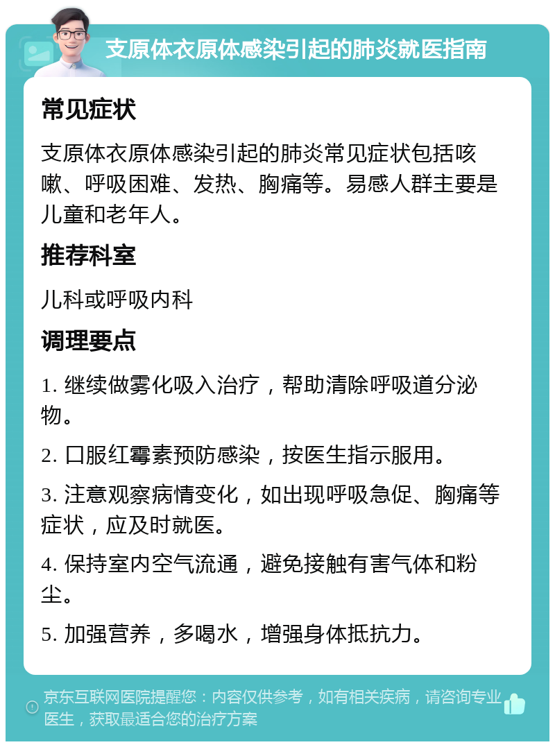 支原体衣原体感染引起的肺炎就医指南 常见症状 支原体衣原体感染引起的肺炎常见症状包括咳嗽、呼吸困难、发热、胸痛等。易感人群主要是儿童和老年人。 推荐科室 儿科或呼吸内科 调理要点 1. 继续做雾化吸入治疗，帮助清除呼吸道分泌物。 2. 口服红霉素预防感染，按医生指示服用。 3. 注意观察病情变化，如出现呼吸急促、胸痛等症状，应及时就医。 4. 保持室内空气流通，避免接触有害气体和粉尘。 5. 加强营养，多喝水，增强身体抵抗力。