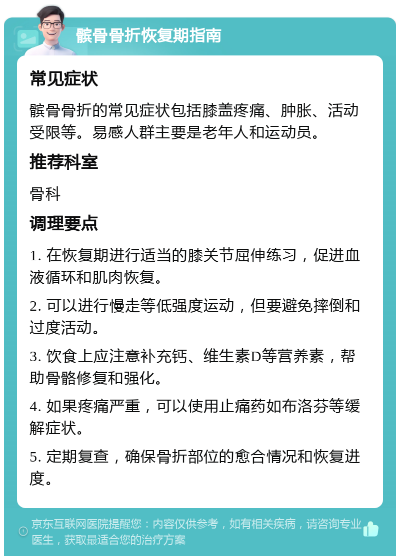 髌骨骨折恢复期指南 常见症状 髌骨骨折的常见症状包括膝盖疼痛、肿胀、活动受限等。易感人群主要是老年人和运动员。 推荐科室 骨科 调理要点 1. 在恢复期进行适当的膝关节屈伸练习，促进血液循环和肌肉恢复。 2. 可以进行慢走等低强度运动，但要避免摔倒和过度活动。 3. 饮食上应注意补充钙、维生素D等营养素，帮助骨骼修复和强化。 4. 如果疼痛严重，可以使用止痛药如布洛芬等缓解症状。 5. 定期复查，确保骨折部位的愈合情况和恢复进度。