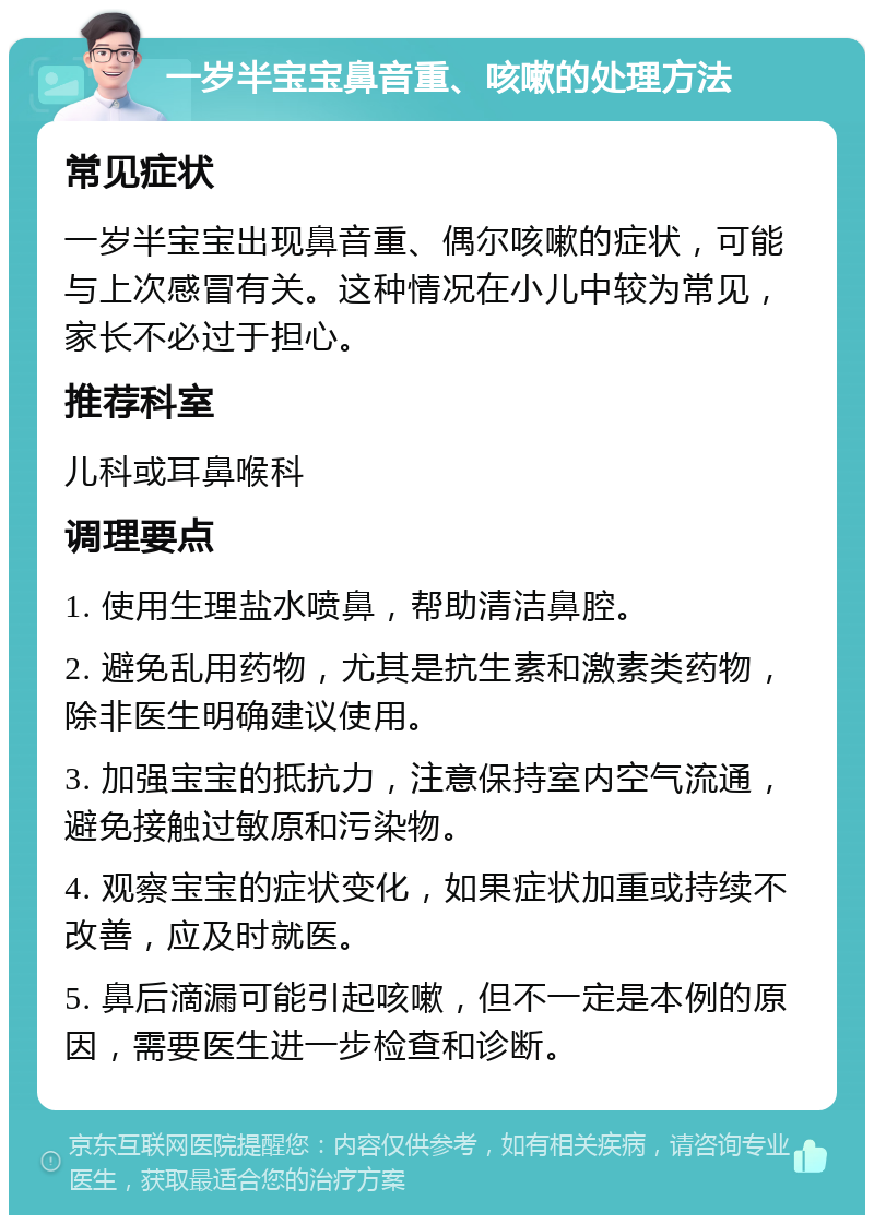 一岁半宝宝鼻音重、咳嗽的处理方法 常见症状 一岁半宝宝出现鼻音重、偶尔咳嗽的症状，可能与上次感冒有关。这种情况在小儿中较为常见，家长不必过于担心。 推荐科室 儿科或耳鼻喉科 调理要点 1. 使用生理盐水喷鼻，帮助清洁鼻腔。 2. 避免乱用药物，尤其是抗生素和激素类药物，除非医生明确建议使用。 3. 加强宝宝的抵抗力，注意保持室内空气流通，避免接触过敏原和污染物。 4. 观察宝宝的症状变化，如果症状加重或持续不改善，应及时就医。 5. 鼻后滴漏可能引起咳嗽，但不一定是本例的原因，需要医生进一步检查和诊断。