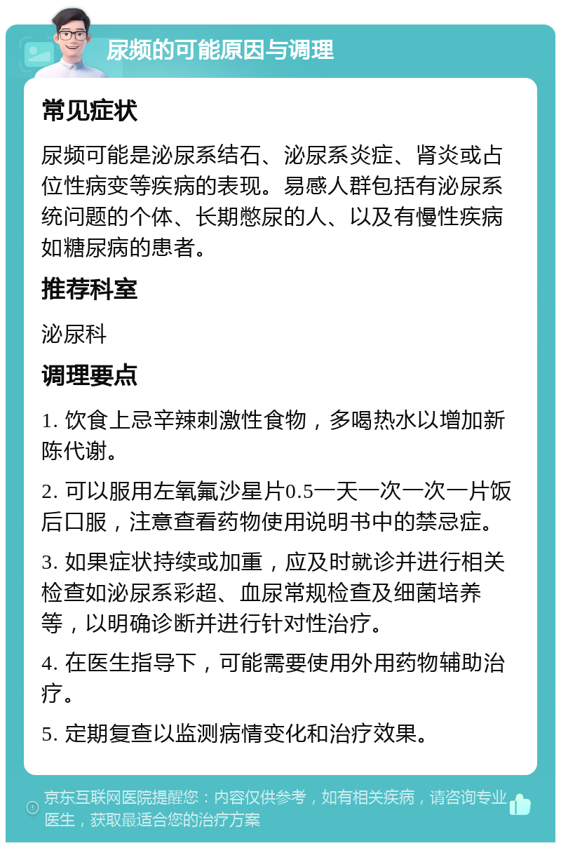 尿频的可能原因与调理 常见症状 尿频可能是泌尿系结石、泌尿系炎症、肾炎或占位性病变等疾病的表现。易感人群包括有泌尿系统问题的个体、长期憋尿的人、以及有慢性疾病如糖尿病的患者。 推荐科室 泌尿科 调理要点 1. 饮食上忌辛辣刺激性食物，多喝热水以增加新陈代谢。 2. 可以服用左氧氟沙星片0.5一天一次一次一片饭后口服，注意查看药物使用说明书中的禁忌症。 3. 如果症状持续或加重，应及时就诊并进行相关检查如泌尿系彩超、血尿常规检查及细菌培养等，以明确诊断并进行针对性治疗。 4. 在医生指导下，可能需要使用外用药物辅助治疗。 5. 定期复查以监测病情变化和治疗效果。