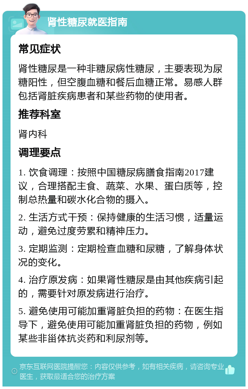 肾性糖尿就医指南 常见症状 肾性糖尿是一种非糖尿病性糖尿，主要表现为尿糖阳性，但空腹血糖和餐后血糖正常。易感人群包括肾脏疾病患者和某些药物的使用者。 推荐科室 肾内科 调理要点 1. 饮食调理：按照中国糖尿病膳食指南2017建议，合理搭配主食、蔬菜、水果、蛋白质等，控制总热量和碳水化合物的摄入。 2. 生活方式干预：保持健康的生活习惯，适量运动，避免过度劳累和精神压力。 3. 定期监测：定期检查血糖和尿糖，了解身体状况的变化。 4. 治疗原发病：如果肾性糖尿是由其他疾病引起的，需要针对原发病进行治疗。 5. 避免使用可能加重肾脏负担的药物：在医生指导下，避免使用可能加重肾脏负担的药物，例如某些非甾体抗炎药和利尿剂等。