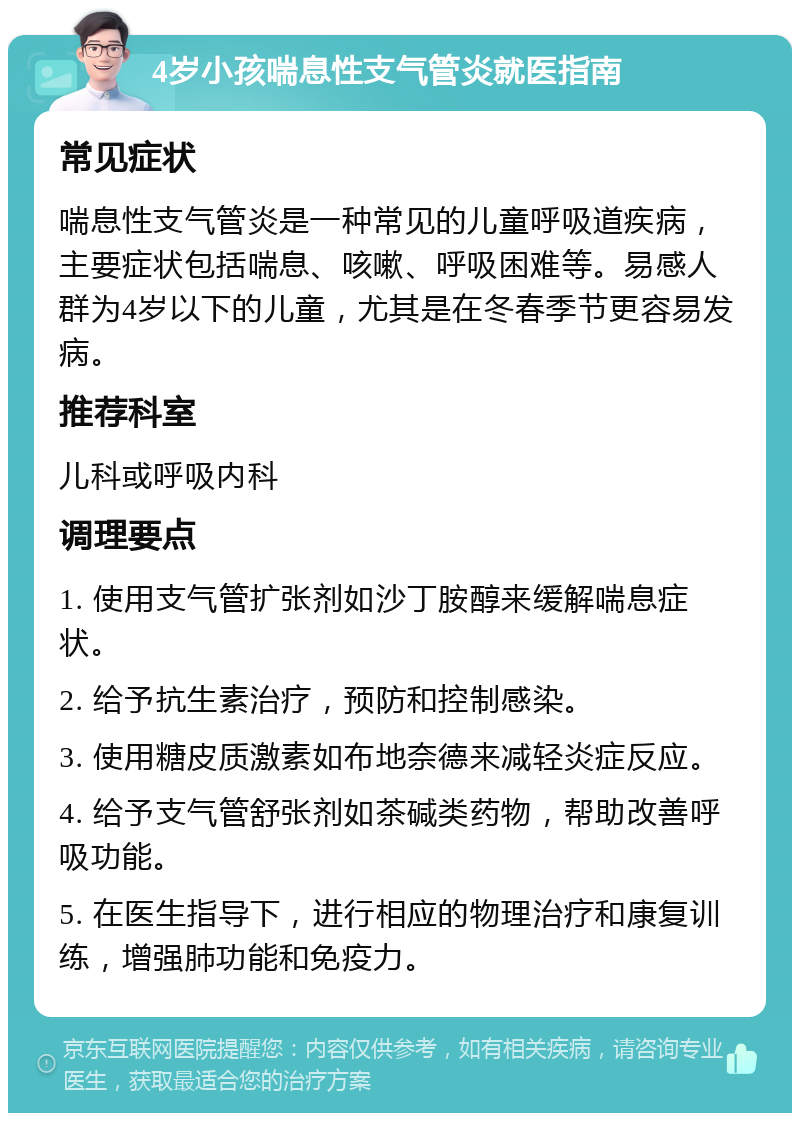 4岁小孩喘息性支气管炎就医指南 常见症状 喘息性支气管炎是一种常见的儿童呼吸道疾病，主要症状包括喘息、咳嗽、呼吸困难等。易感人群为4岁以下的儿童，尤其是在冬春季节更容易发病。 推荐科室 儿科或呼吸内科 调理要点 1. 使用支气管扩张剂如沙丁胺醇来缓解喘息症状。 2. 给予抗生素治疗，预防和控制感染。 3. 使用糖皮质激素如布地奈德来减轻炎症反应。 4. 给予支气管舒张剂如茶碱类药物，帮助改善呼吸功能。 5. 在医生指导下，进行相应的物理治疗和康复训练，增强肺功能和免疫力。