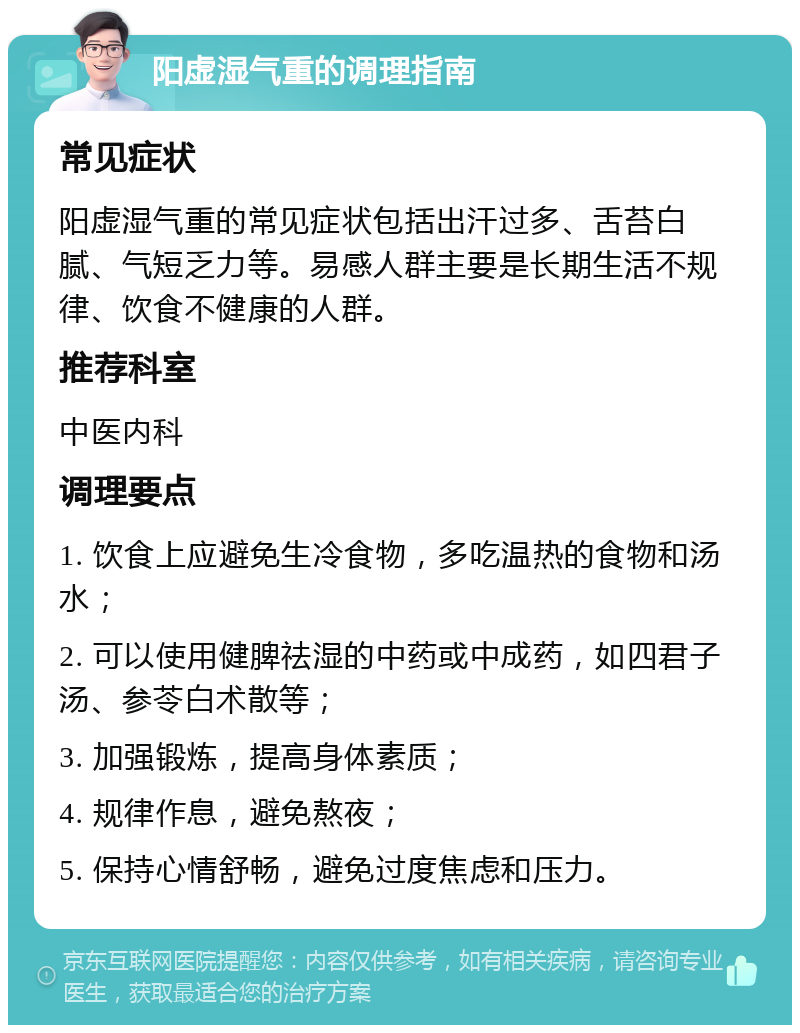 阳虚湿气重的调理指南 常见症状 阳虚湿气重的常见症状包括出汗过多、舌苔白腻、气短乏力等。易感人群主要是长期生活不规律、饮食不健康的人群。 推荐科室 中医内科 调理要点 1. 饮食上应避免生冷食物，多吃温热的食物和汤水； 2. 可以使用健脾祛湿的中药或中成药，如四君子汤、参苓白术散等； 3. 加强锻炼，提高身体素质； 4. 规律作息，避免熬夜； 5. 保持心情舒畅，避免过度焦虑和压力。