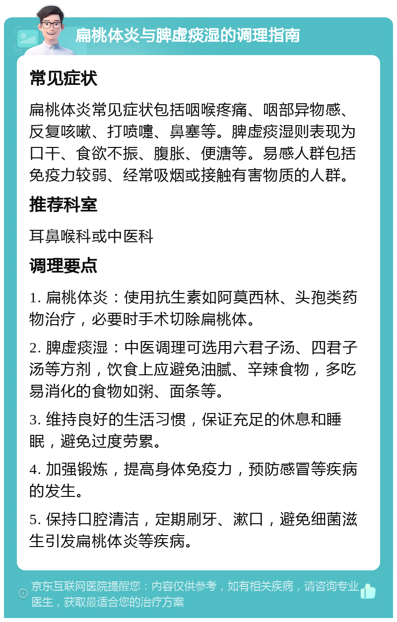 扁桃体炎与脾虚痰湿的调理指南 常见症状 扁桃体炎常见症状包括咽喉疼痛、咽部异物感、反复咳嗽、打喷嚏、鼻塞等。脾虚痰湿则表现为口干、食欲不振、腹胀、便溏等。易感人群包括免疫力较弱、经常吸烟或接触有害物质的人群。 推荐科室 耳鼻喉科或中医科 调理要点 1. 扁桃体炎：使用抗生素如阿莫西林、头孢类药物治疗，必要时手术切除扁桃体。 2. 脾虚痰湿：中医调理可选用六君子汤、四君子汤等方剂，饮食上应避免油腻、辛辣食物，多吃易消化的食物如粥、面条等。 3. 维持良好的生活习惯，保证充足的休息和睡眠，避免过度劳累。 4. 加强锻炼，提高身体免疫力，预防感冒等疾病的发生。 5. 保持口腔清洁，定期刷牙、漱口，避免细菌滋生引发扁桃体炎等疾病。