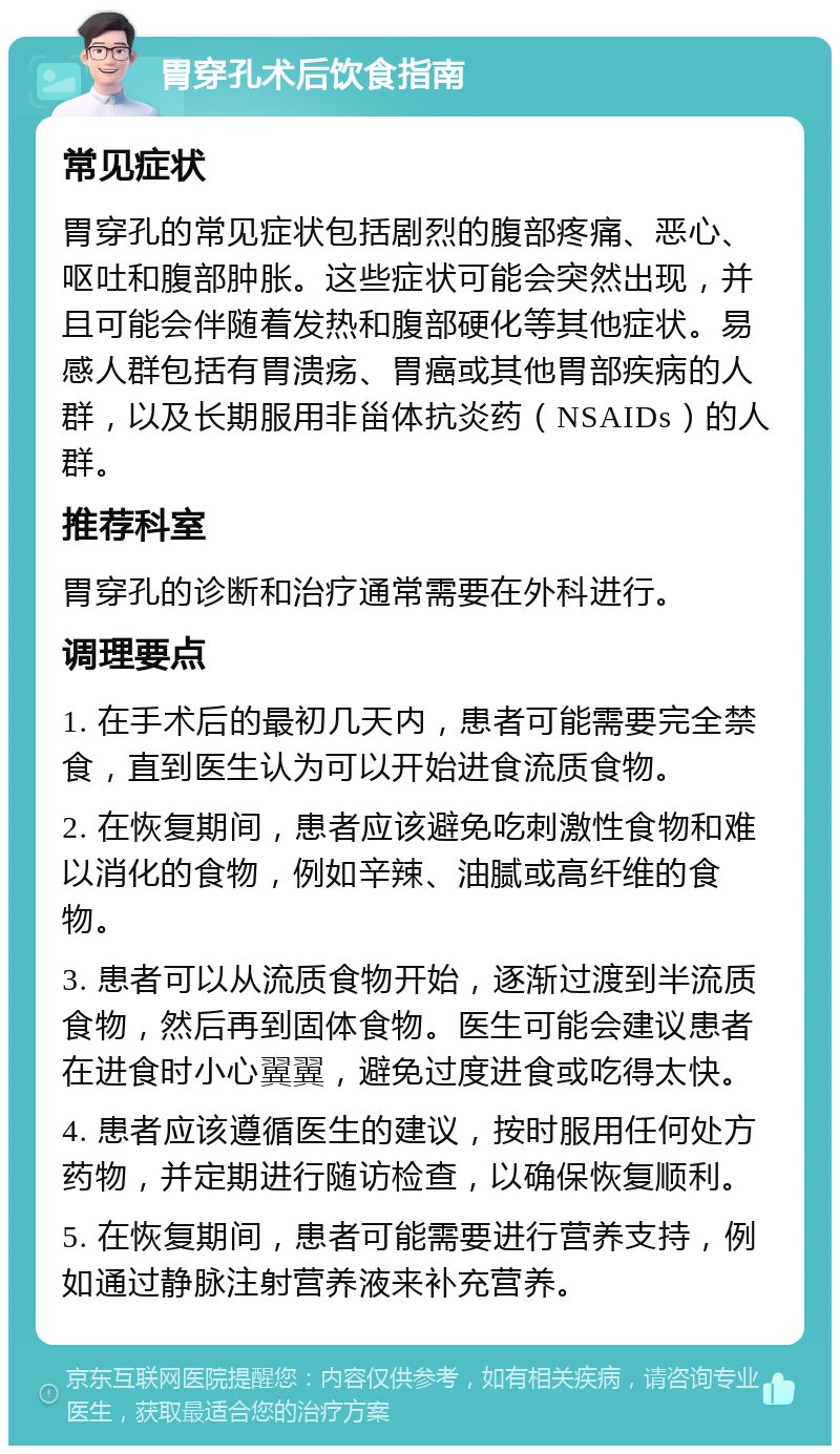 胃穿孔术后饮食指南 常见症状 胃穿孔的常见症状包括剧烈的腹部疼痛、恶心、呕吐和腹部肿胀。这些症状可能会突然出现，并且可能会伴随着发热和腹部硬化等其他症状。易感人群包括有胃溃疡、胃癌或其他胃部疾病的人群，以及长期服用非甾体抗炎药（NSAIDs）的人群。 推荐科室 胃穿孔的诊断和治疗通常需要在外科进行。 调理要点 1. 在手术后的最初几天内，患者可能需要完全禁食，直到医生认为可以开始进食流质食物。 2. 在恢复期间，患者应该避免吃刺激性食物和难以消化的食物，例如辛辣、油腻或高纤维的食物。 3. 患者可以从流质食物开始，逐渐过渡到半流质食物，然后再到固体食物。医生可能会建议患者在进食时小心翼翼，避免过度进食或吃得太快。 4. 患者应该遵循医生的建议，按时服用任何处方药物，并定期进行随访检查，以确保恢复顺利。 5. 在恢复期间，患者可能需要进行营养支持，例如通过静脉注射营养液来补充营养。