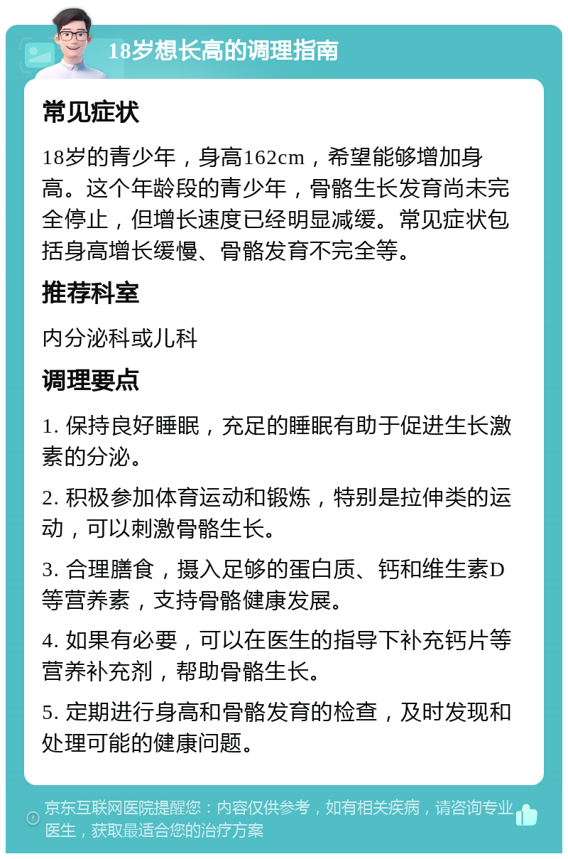 18岁想长高的调理指南 常见症状 18岁的青少年，身高162cm，希望能够增加身高。这个年龄段的青少年，骨骼生长发育尚未完全停止，但增长速度已经明显减缓。常见症状包括身高增长缓慢、骨骼发育不完全等。 推荐科室 内分泌科或儿科 调理要点 1. 保持良好睡眠，充足的睡眠有助于促进生长激素的分泌。 2. 积极参加体育运动和锻炼，特别是拉伸类的运动，可以刺激骨骼生长。 3. 合理膳食，摄入足够的蛋白质、钙和维生素D等营养素，支持骨骼健康发展。 4. 如果有必要，可以在医生的指导下补充钙片等营养补充剂，帮助骨骼生长。 5. 定期进行身高和骨骼发育的检查，及时发现和处理可能的健康问题。