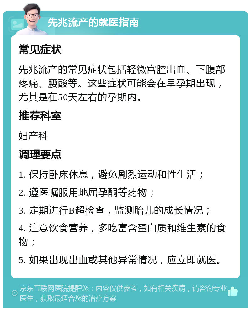 先兆流产的就医指南 常见症状 先兆流产的常见症状包括轻微宫腔出血、下腹部疼痛、腰酸等。这些症状可能会在早孕期出现，尤其是在50天左右的孕期内。 推荐科室 妇产科 调理要点 1. 保持卧床休息，避免剧烈运动和性生活； 2. 遵医嘱服用地屈孕酮等药物； 3. 定期进行B超检查，监测胎儿的成长情况； 4. 注意饮食营养，多吃富含蛋白质和维生素的食物； 5. 如果出现出血或其他异常情况，应立即就医。