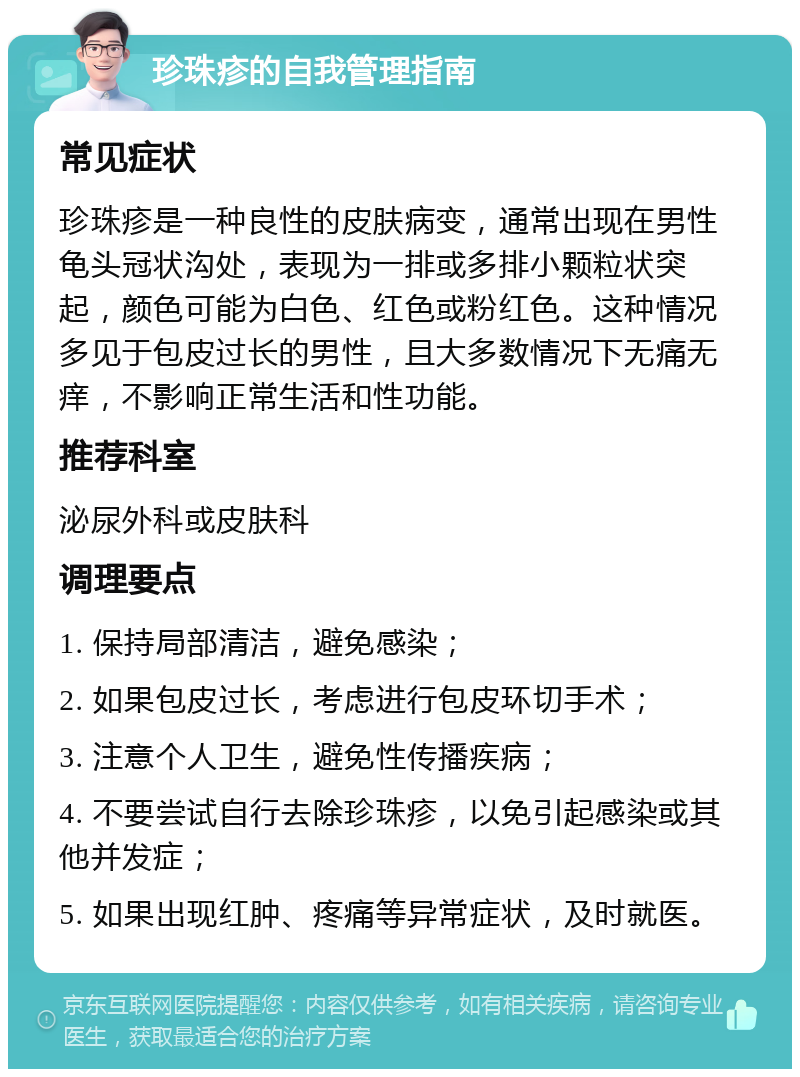 珍珠疹的自我管理指南 常见症状 珍珠疹是一种良性的皮肤病变，通常出现在男性龟头冠状沟处，表现为一排或多排小颗粒状突起，颜色可能为白色、红色或粉红色。这种情况多见于包皮过长的男性，且大多数情况下无痛无痒，不影响正常生活和性功能。 推荐科室 泌尿外科或皮肤科 调理要点 1. 保持局部清洁，避免感染； 2. 如果包皮过长，考虑进行包皮环切手术； 3. 注意个人卫生，避免性传播疾病； 4. 不要尝试自行去除珍珠疹，以免引起感染或其他并发症； 5. 如果出现红肿、疼痛等异常症状，及时就医。