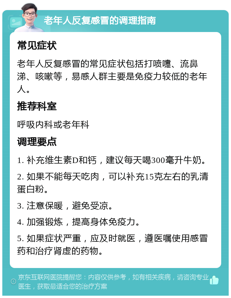 老年人反复感冒的调理指南 常见症状 老年人反复感冒的常见症状包括打喷嚏、流鼻涕、咳嗽等，易感人群主要是免疫力较低的老年人。 推荐科室 呼吸内科或老年科 调理要点 1. 补充维生素D和钙，建议每天喝300毫升牛奶。 2. 如果不能每天吃肉，可以补充15克左右的乳清蛋白粉。 3. 注意保暖，避免受凉。 4. 加强锻炼，提高身体免疫力。 5. 如果症状严重，应及时就医，遵医嘱使用感冒药和治疗肾虚的药物。