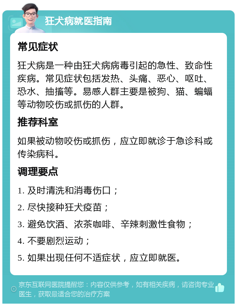 狂犬病就医指南 常见症状 狂犬病是一种由狂犬病病毒引起的急性、致命性疾病。常见症状包括发热、头痛、恶心、呕吐、恐水、抽搐等。易感人群主要是被狗、猫、蝙蝠等动物咬伤或抓伤的人群。 推荐科室 如果被动物咬伤或抓伤，应立即就诊于急诊科或传染病科。 调理要点 1. 及时清洗和消毒伤口； 2. 尽快接种狂犬疫苗； 3. 避免饮酒、浓茶咖啡、辛辣刺激性食物； 4. 不要剧烈运动； 5. 如果出现任何不适症状，应立即就医。