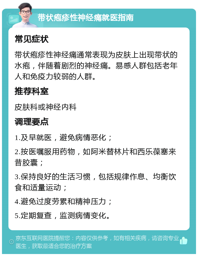 带状疱疹性神经痛就医指南 常见症状 带状疱疹性神经痛通常表现为皮肤上出现带状的水疱，伴随着剧烈的神经痛。易感人群包括老年人和免疫力较弱的人群。 推荐科室 皮肤科或神经内科 调理要点 1.及早就医，避免病情恶化； 2.按医嘱服用药物，如阿米替林片和西乐葆塞来昔胶囊； 3.保持良好的生活习惯，包括规律作息、均衡饮食和适量运动； 4.避免过度劳累和精神压力； 5.定期复查，监测病情变化。