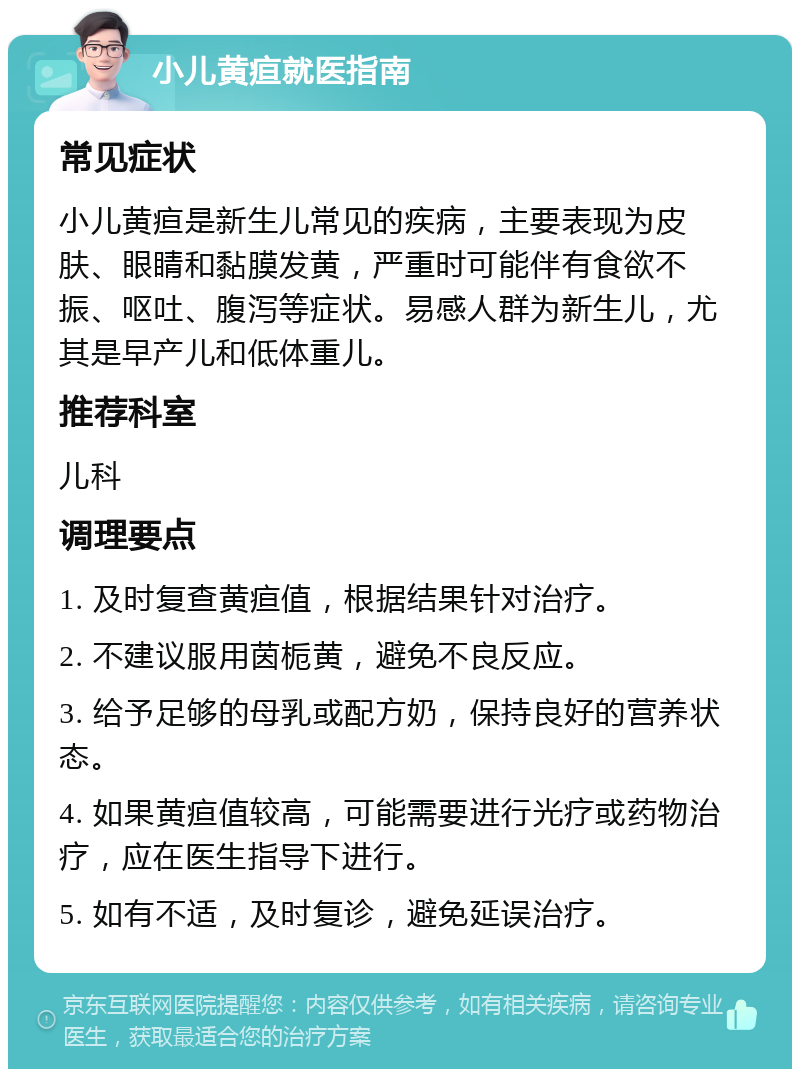 小儿黄疸就医指南 常见症状 小儿黄疸是新生儿常见的疾病，主要表现为皮肤、眼睛和黏膜发黄，严重时可能伴有食欲不振、呕吐、腹泻等症状。易感人群为新生儿，尤其是早产儿和低体重儿。 推荐科室 儿科 调理要点 1. 及时复查黄疸值，根据结果针对治疗。 2. 不建议服用茵栀黄，避免不良反应。 3. 给予足够的母乳或配方奶，保持良好的营养状态。 4. 如果黄疸值较高，可能需要进行光疗或药物治疗，应在医生指导下进行。 5. 如有不适，及时复诊，避免延误治疗。