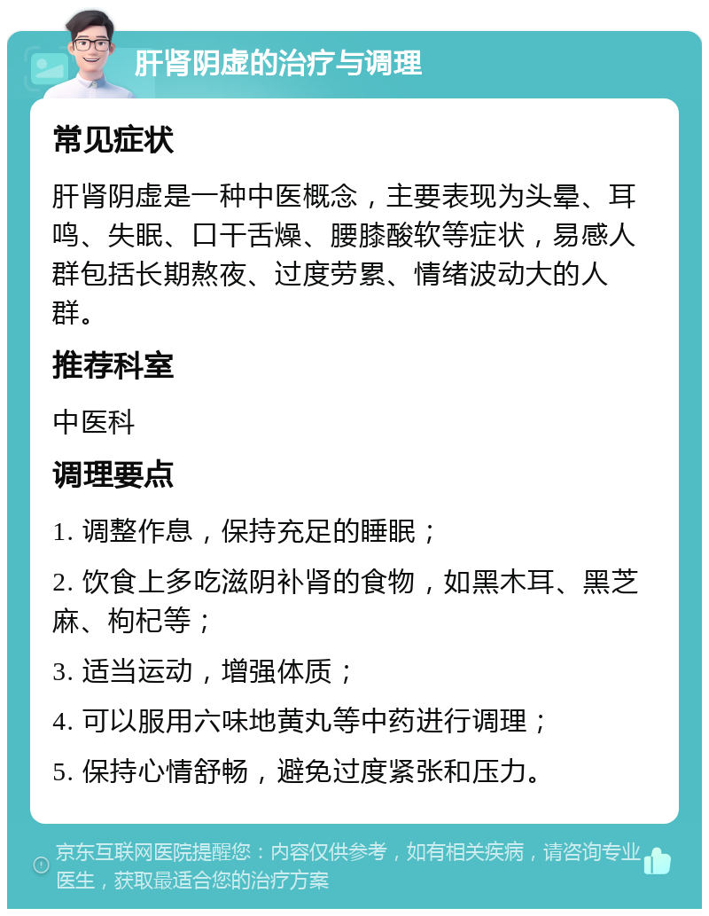 肝肾阴虚的治疗与调理 常见症状 肝肾阴虚是一种中医概念，主要表现为头晕、耳鸣、失眠、口干舌燥、腰膝酸软等症状，易感人群包括长期熬夜、过度劳累、情绪波动大的人群。 推荐科室 中医科 调理要点 1. 调整作息，保持充足的睡眠； 2. 饮食上多吃滋阴补肾的食物，如黑木耳、黑芝麻、枸杞等； 3. 适当运动，增强体质； 4. 可以服用六味地黄丸等中药进行调理； 5. 保持心情舒畅，避免过度紧张和压力。