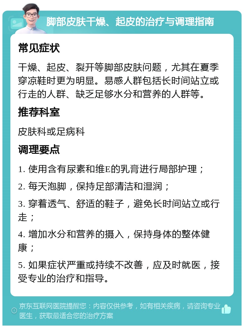 脚部皮肤干燥、起皮的治疗与调理指南 常见症状 干燥、起皮、裂开等脚部皮肤问题，尤其在夏季穿凉鞋时更为明显。易感人群包括长时间站立或行走的人群、缺乏足够水分和营养的人群等。 推荐科室 皮肤科或足病科 调理要点 1. 使用含有尿素和维E的乳膏进行局部护理； 2. 每天泡脚，保持足部清洁和湿润； 3. 穿着透气、舒适的鞋子，避免长时间站立或行走； 4. 增加水分和营养的摄入，保持身体的整体健康； 5. 如果症状严重或持续不改善，应及时就医，接受专业的治疗和指导。