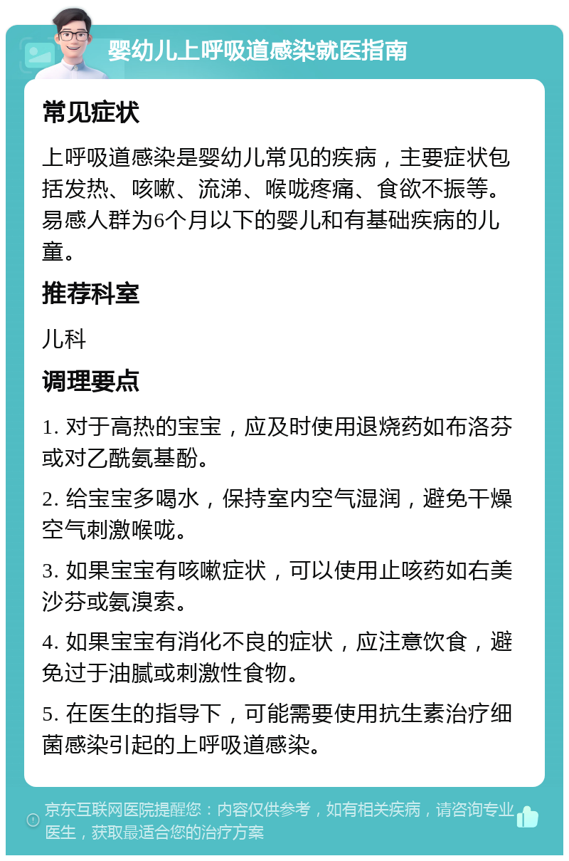 婴幼儿上呼吸道感染就医指南 常见症状 上呼吸道感染是婴幼儿常见的疾病，主要症状包括发热、咳嗽、流涕、喉咙疼痛、食欲不振等。易感人群为6个月以下的婴儿和有基础疾病的儿童。 推荐科室 儿科 调理要点 1. 对于高热的宝宝，应及时使用退烧药如布洛芬或对乙酰氨基酚。 2. 给宝宝多喝水，保持室内空气湿润，避免干燥空气刺激喉咙。 3. 如果宝宝有咳嗽症状，可以使用止咳药如右美沙芬或氨溴索。 4. 如果宝宝有消化不良的症状，应注意饮食，避免过于油腻或刺激性食物。 5. 在医生的指导下，可能需要使用抗生素治疗细菌感染引起的上呼吸道感染。