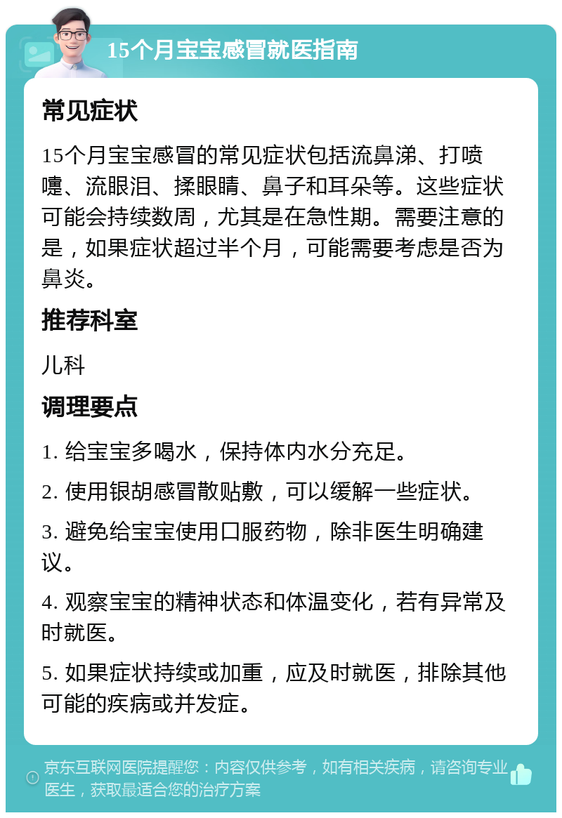 15个月宝宝感冒就医指南 常见症状 15个月宝宝感冒的常见症状包括流鼻涕、打喷嚏、流眼泪、揉眼睛、鼻子和耳朵等。这些症状可能会持续数周，尤其是在急性期。需要注意的是，如果症状超过半个月，可能需要考虑是否为鼻炎。 推荐科室 儿科 调理要点 1. 给宝宝多喝水，保持体内水分充足。 2. 使用银胡感冒散贴敷，可以缓解一些症状。 3. 避免给宝宝使用口服药物，除非医生明确建议。 4. 观察宝宝的精神状态和体温变化，若有异常及时就医。 5. 如果症状持续或加重，应及时就医，排除其他可能的疾病或并发症。