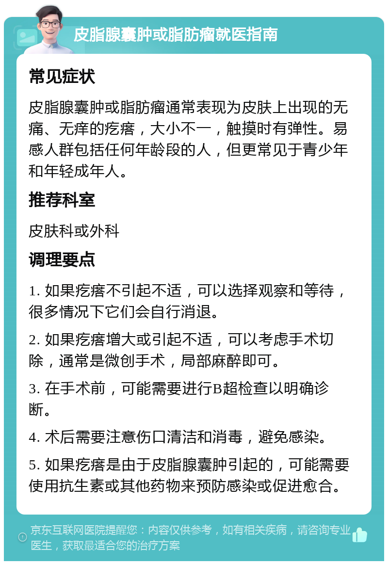 皮脂腺囊肿或脂肪瘤就医指南 常见症状 皮脂腺囊肿或脂肪瘤通常表现为皮肤上出现的无痛、无痒的疙瘩，大小不一，触摸时有弹性。易感人群包括任何年龄段的人，但更常见于青少年和年轻成年人。 推荐科室 皮肤科或外科 调理要点 1. 如果疙瘩不引起不适，可以选择观察和等待，很多情况下它们会自行消退。 2. 如果疙瘩增大或引起不适，可以考虑手术切除，通常是微创手术，局部麻醉即可。 3. 在手术前，可能需要进行B超检查以明确诊断。 4. 术后需要注意伤口清洁和消毒，避免感染。 5. 如果疙瘩是由于皮脂腺囊肿引起的，可能需要使用抗生素或其他药物来预防感染或促进愈合。