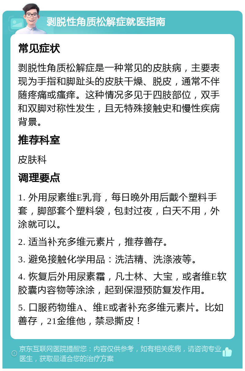 剥脱性角质松解症就医指南 常见症状 剥脱性角质松解症是一种常见的皮肤病，主要表现为手指和脚趾头的皮肤干燥、脱皮，通常不伴随疼痛或瘙痒。这种情况多见于四肢部位，双手和双脚对称性发生，且无特殊接触史和慢性疾病背景。 推荐科室 皮肤科 调理要点 1. 外用尿素维E乳膏，每日晚外用后戴个塑料手套，脚部套个塑料袋，包封过夜，白天不用，外涂就可以。 2. 适当补充多维元素片，推荐善存。 3. 避免接触化学用品：洗洁精、洗涤液等。 4. 恢复后外用尿素霜，凡士林、大宝，或者维E软胶囊内容物等涂涂，起到保湿预防复发作用。 5. 口服药物维A、维E或者补充多维元素片。比如善存，21金维他，禁忌撕皮！