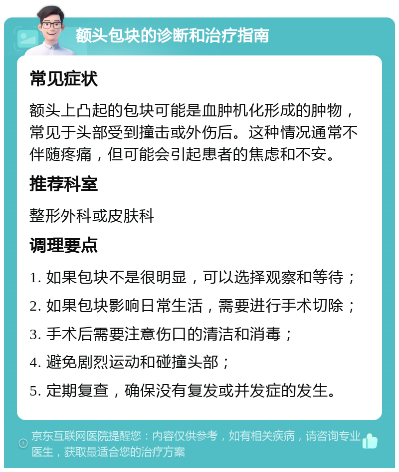 额头包块的诊断和治疗指南 常见症状 额头上凸起的包块可能是血肿机化形成的肿物，常见于头部受到撞击或外伤后。这种情况通常不伴随疼痛，但可能会引起患者的焦虑和不安。 推荐科室 整形外科或皮肤科 调理要点 1. 如果包块不是很明显，可以选择观察和等待； 2. 如果包块影响日常生活，需要进行手术切除； 3. 手术后需要注意伤口的清洁和消毒； 4. 避免剧烈运动和碰撞头部； 5. 定期复查，确保没有复发或并发症的发生。