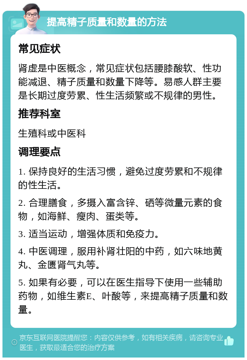 提高精子质量和数量的方法 常见症状 肾虚是中医概念，常见症状包括腰膝酸软、性功能减退、精子质量和数量下降等。易感人群主要是长期过度劳累、性生活频繁或不规律的男性。 推荐科室 生殖科或中医科 调理要点 1. 保持良好的生活习惯，避免过度劳累和不规律的性生活。 2. 合理膳食，多摄入富含锌、硒等微量元素的食物，如海鲜、瘦肉、蛋类等。 3. 适当运动，增强体质和免疫力。 4. 中医调理，服用补肾壮阳的中药，如六味地黄丸、金匮肾气丸等。 5. 如果有必要，可以在医生指导下使用一些辅助药物，如维生素E、叶酸等，来提高精子质量和数量。