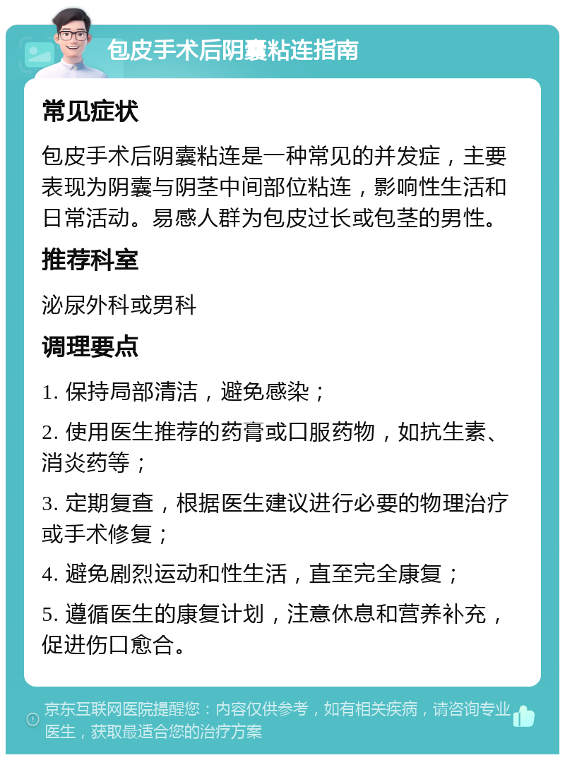 包皮手术后阴囊粘连指南 常见症状 包皮手术后阴囊粘连是一种常见的并发症，主要表现为阴囊与阴茎中间部位粘连，影响性生活和日常活动。易感人群为包皮过长或包茎的男性。 推荐科室 泌尿外科或男科 调理要点 1. 保持局部清洁，避免感染； 2. 使用医生推荐的药膏或口服药物，如抗生素、消炎药等； 3. 定期复查，根据医生建议进行必要的物理治疗或手术修复； 4. 避免剧烈运动和性生活，直至完全康复； 5. 遵循医生的康复计划，注意休息和营养补充，促进伤口愈合。