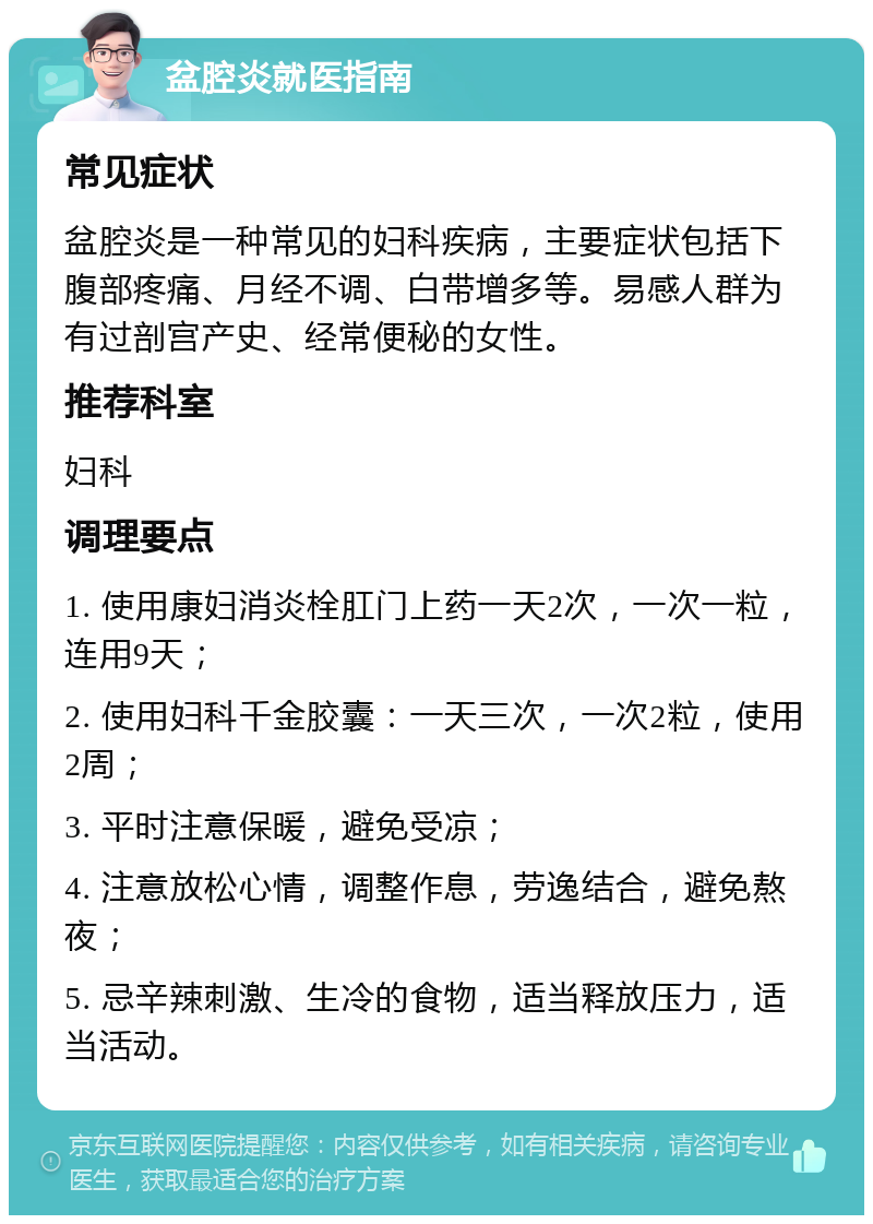 盆腔炎就医指南 常见症状 盆腔炎是一种常见的妇科疾病，主要症状包括下腹部疼痛、月经不调、白带增多等。易感人群为有过剖宫产史、经常便秘的女性。 推荐科室 妇科 调理要点 1. 使用康妇消炎栓肛门上药一天2次，一次一粒，连用9天； 2. 使用妇科千金胶囊：一天三次，一次2粒，使用2周； 3. 平时注意保暖，避免受凉； 4. 注意放松心情，调整作息，劳逸结合，避免熬夜； 5. 忌辛辣刺激、生冷的食物，适当释放压力，适当活动。