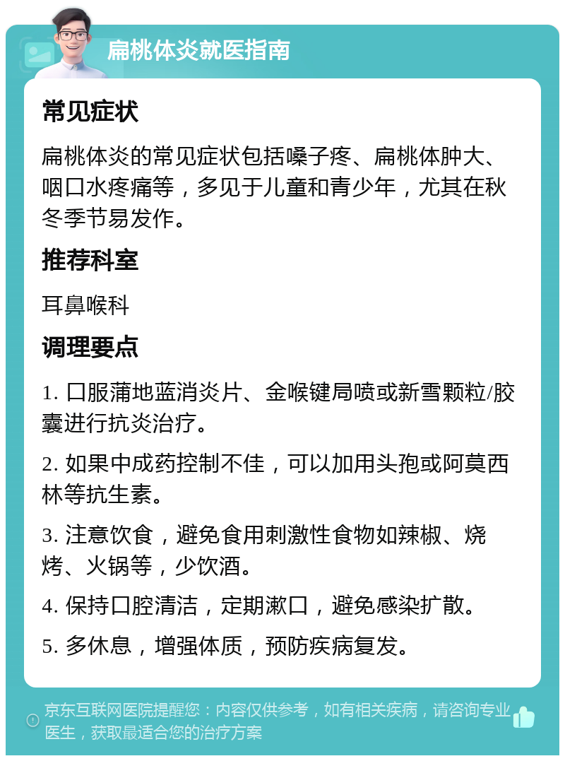 扁桃体炎就医指南 常见症状 扁桃体炎的常见症状包括嗓子疼、扁桃体肿大、咽口水疼痛等，多见于儿童和青少年，尤其在秋冬季节易发作。 推荐科室 耳鼻喉科 调理要点 1. 口服蒲地蓝消炎片、金喉键局喷或新雪颗粒/胶囊进行抗炎治疗。 2. 如果中成药控制不佳，可以加用头孢或阿莫西林等抗生素。 3. 注意饮食，避免食用刺激性食物如辣椒、烧烤、火锅等，少饮酒。 4. 保持口腔清洁，定期漱口，避免感染扩散。 5. 多休息，增强体质，预防疾病复发。