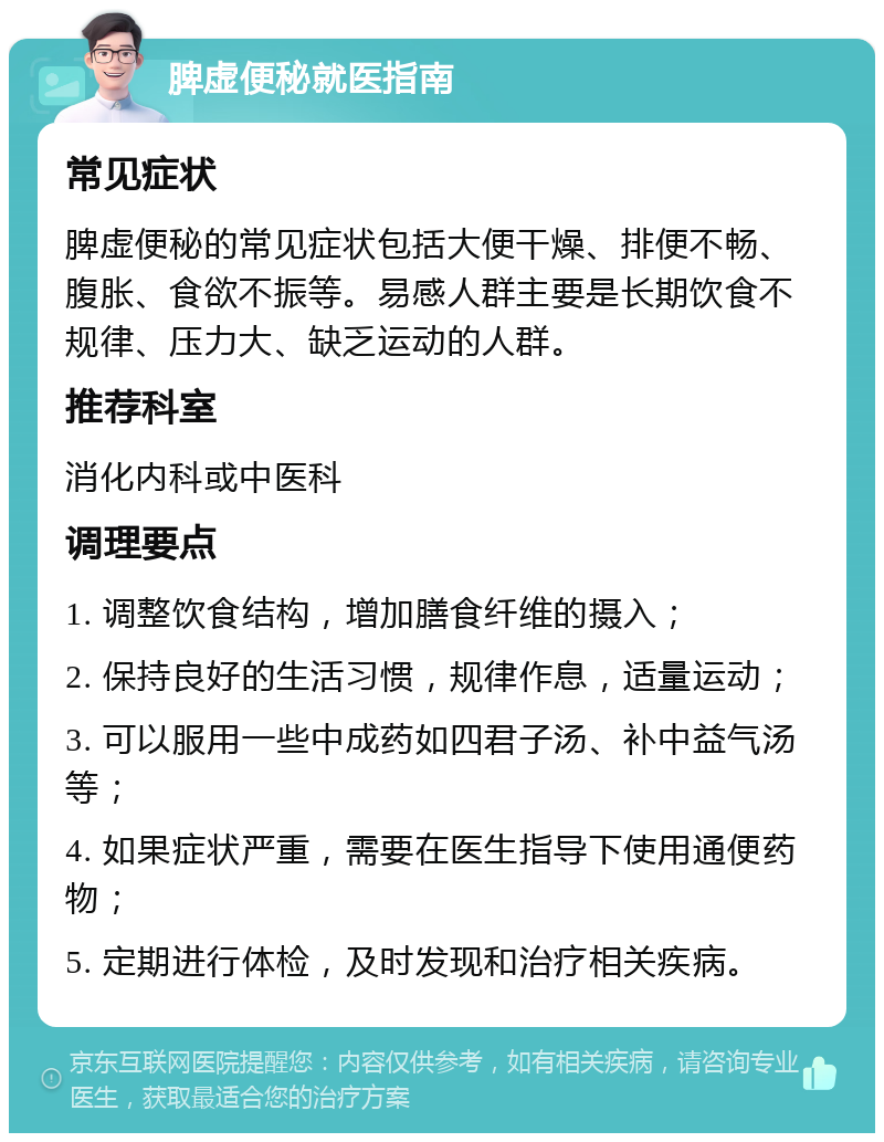 脾虚便秘就医指南 常见症状 脾虚便秘的常见症状包括大便干燥、排便不畅、腹胀、食欲不振等。易感人群主要是长期饮食不规律、压力大、缺乏运动的人群。 推荐科室 消化内科或中医科 调理要点 1. 调整饮食结构，增加膳食纤维的摄入； 2. 保持良好的生活习惯，规律作息，适量运动； 3. 可以服用一些中成药如四君子汤、补中益气汤等； 4. 如果症状严重，需要在医生指导下使用通便药物； 5. 定期进行体检，及时发现和治疗相关疾病。