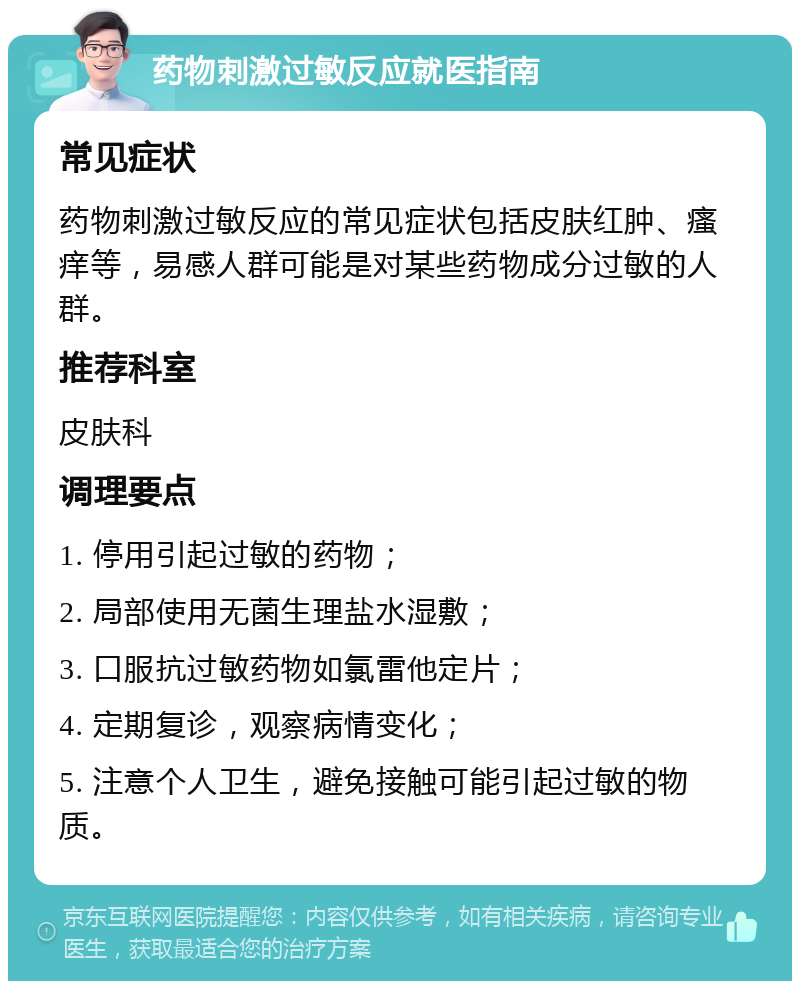 药物刺激过敏反应就医指南 常见症状 药物刺激过敏反应的常见症状包括皮肤红肿、瘙痒等，易感人群可能是对某些药物成分过敏的人群。 推荐科室 皮肤科 调理要点 1. 停用引起过敏的药物； 2. 局部使用无菌生理盐水湿敷； 3. 口服抗过敏药物如氯雷他定片； 4. 定期复诊，观察病情变化； 5. 注意个人卫生，避免接触可能引起过敏的物质。