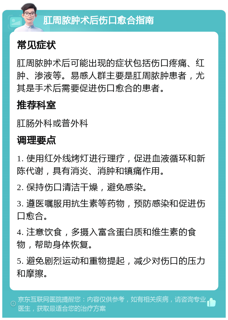 肛周脓肿术后伤口愈合指南 常见症状 肛周脓肿术后可能出现的症状包括伤口疼痛、红肿、渗液等。易感人群主要是肛周脓肿患者，尤其是手术后需要促进伤口愈合的患者。 推荐科室 肛肠外科或普外科 调理要点 1. 使用红外线烤灯进行理疗，促进血液循环和新陈代谢，具有消炎、消肿和镇痛作用。 2. 保持伤口清洁干燥，避免感染。 3. 遵医嘱服用抗生素等药物，预防感染和促进伤口愈合。 4. 注意饮食，多摄入富含蛋白质和维生素的食物，帮助身体恢复。 5. 避免剧烈运动和重物提起，减少对伤口的压力和摩擦。