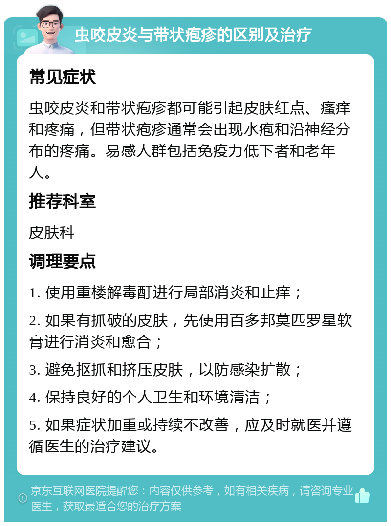 虫咬皮炎与带状疱疹的区别及治疗 常见症状 虫咬皮炎和带状疱疹都可能引起皮肤红点、瘙痒和疼痛，但带状疱疹通常会出现水疱和沿神经分布的疼痛。易感人群包括免疫力低下者和老年人。 推荐科室 皮肤科 调理要点 1. 使用重楼解毒酊进行局部消炎和止痒； 2. 如果有抓破的皮肤，先使用百多邦莫匹罗星软膏进行消炎和愈合； 3. 避免抠抓和挤压皮肤，以防感染扩散； 4. 保持良好的个人卫生和环境清洁； 5. 如果症状加重或持续不改善，应及时就医并遵循医生的治疗建议。