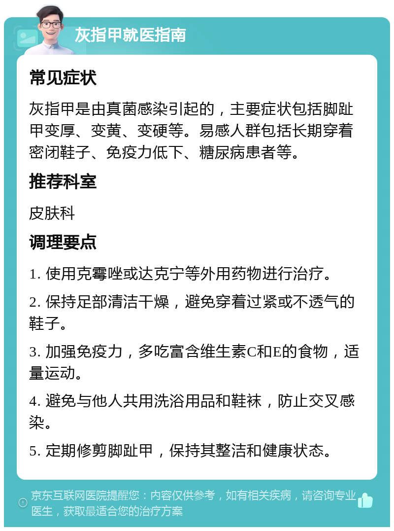 灰指甲就医指南 常见症状 灰指甲是由真菌感染引起的，主要症状包括脚趾甲变厚、变黄、变硬等。易感人群包括长期穿着密闭鞋子、免疫力低下、糖尿病患者等。 推荐科室 皮肤科 调理要点 1. 使用克霉唑或达克宁等外用药物进行治疗。 2. 保持足部清洁干燥，避免穿着过紧或不透气的鞋子。 3. 加强免疫力，多吃富含维生素C和E的食物，适量运动。 4. 避免与他人共用洗浴用品和鞋袜，防止交叉感染。 5. 定期修剪脚趾甲，保持其整洁和健康状态。