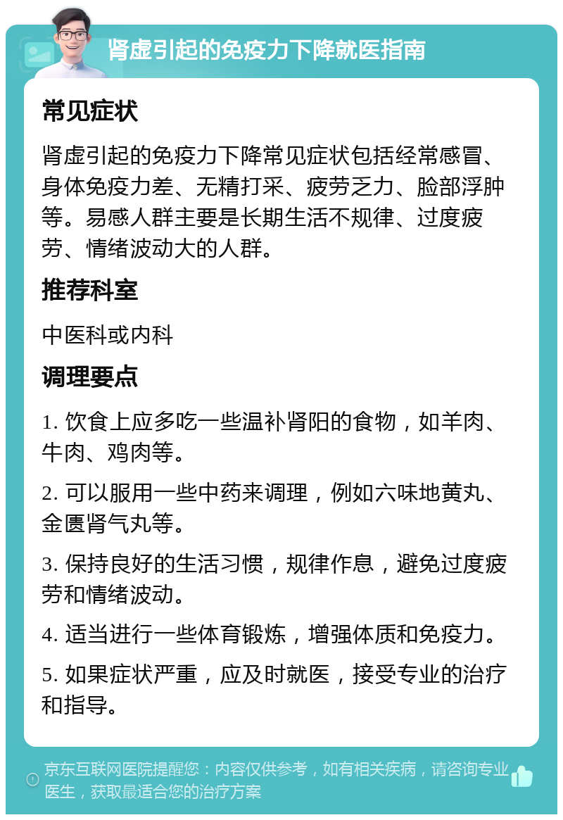 肾虚引起的免疫力下降就医指南 常见症状 肾虚引起的免疫力下降常见症状包括经常感冒、身体免疫力差、无精打采、疲劳乏力、脸部浮肿等。易感人群主要是长期生活不规律、过度疲劳、情绪波动大的人群。 推荐科室 中医科或内科 调理要点 1. 饮食上应多吃一些温补肾阳的食物，如羊肉、牛肉、鸡肉等。 2. 可以服用一些中药来调理，例如六味地黄丸、金匮肾气丸等。 3. 保持良好的生活习惯，规律作息，避免过度疲劳和情绪波动。 4. 适当进行一些体育锻炼，增强体质和免疫力。 5. 如果症状严重，应及时就医，接受专业的治疗和指导。