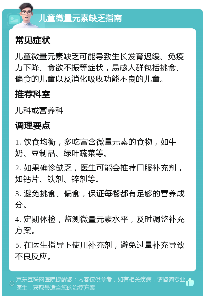 儿童微量元素缺乏指南 常见症状 儿童微量元素缺乏可能导致生长发育迟缓、免疫力下降、食欲不振等症状，易感人群包括挑食、偏食的儿童以及消化吸收功能不良的儿童。 推荐科室 儿科或营养科 调理要点 1. 饮食均衡，多吃富含微量元素的食物，如牛奶、豆制品、绿叶蔬菜等。 2. 如果确诊缺乏，医生可能会推荐口服补充剂，如钙片、铁剂、锌剂等。 3. 避免挑食、偏食，保证每餐都有足够的营养成分。 4. 定期体检，监测微量元素水平，及时调整补充方案。 5. 在医生指导下使用补充剂，避免过量补充导致不良反应。