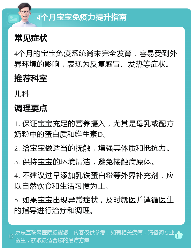 4个月宝宝免疫力提升指南 常见症状 4个月的宝宝免疫系统尚未完全发育，容易受到外界环境的影响，表现为反复感冒、发热等症状。 推荐科室 儿科 调理要点 1. 保证宝宝充足的营养摄入，尤其是母乳或配方奶粉中的蛋白质和维生素D。 2. 给宝宝做适当的抚触，增强其体质和抵抗力。 3. 保持宝宝的环境清洁，避免接触病原体。 4. 不建议过早添加乳铁蛋白粉等外界补充剂，应以自然饮食和生活习惯为主。 5. 如果宝宝出现异常症状，及时就医并遵循医生的指导进行治疗和调理。