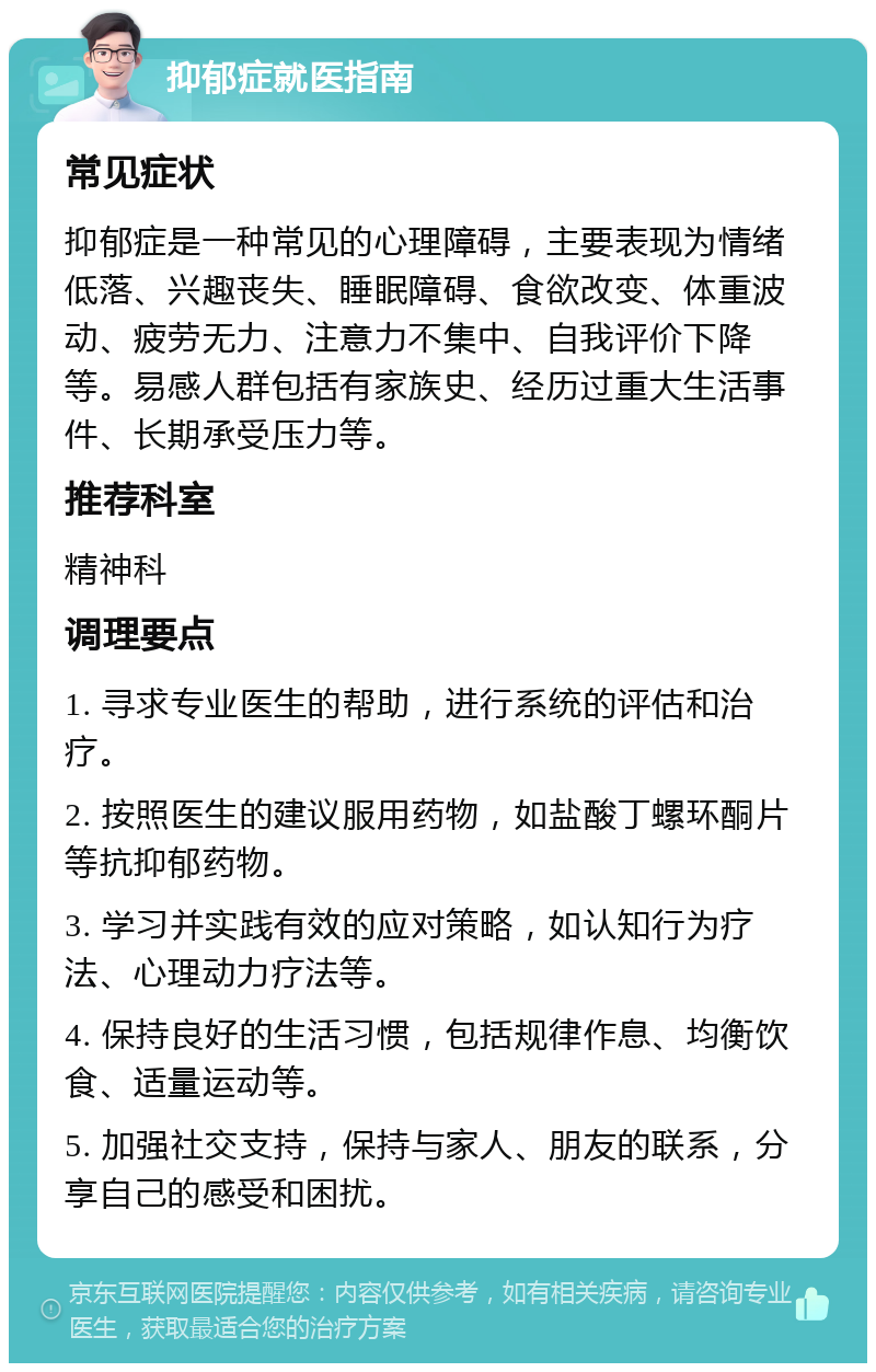 抑郁症就医指南 常见症状 抑郁症是一种常见的心理障碍，主要表现为情绪低落、兴趣丧失、睡眠障碍、食欲改变、体重波动、疲劳无力、注意力不集中、自我评价下降等。易感人群包括有家族史、经历过重大生活事件、长期承受压力等。 推荐科室 精神科 调理要点 1. 寻求专业医生的帮助，进行系统的评估和治疗。 2. 按照医生的建议服用药物，如盐酸丁螺环酮片等抗抑郁药物。 3. 学习并实践有效的应对策略，如认知行为疗法、心理动力疗法等。 4. 保持良好的生活习惯，包括规律作息、均衡饮食、适量运动等。 5. 加强社交支持，保持与家人、朋友的联系，分享自己的感受和困扰。