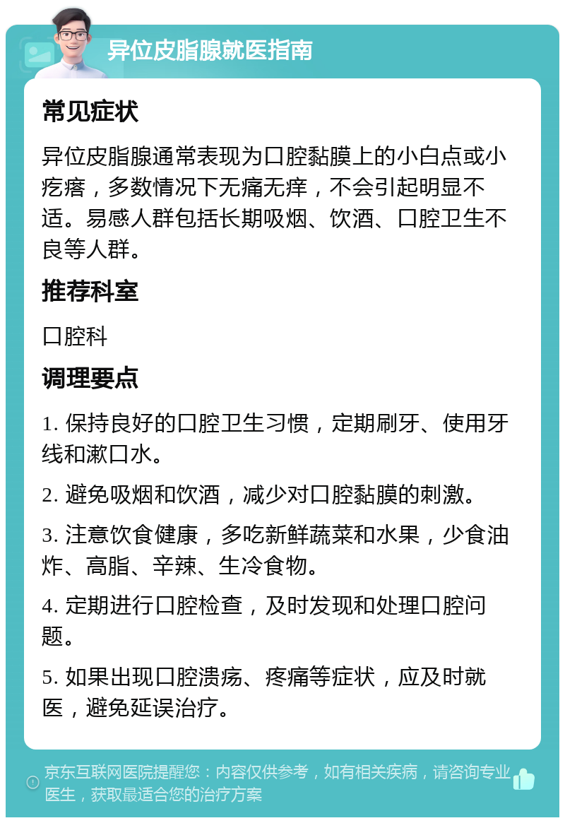 异位皮脂腺就医指南 常见症状 异位皮脂腺通常表现为口腔黏膜上的小白点或小疙瘩，多数情况下无痛无痒，不会引起明显不适。易感人群包括长期吸烟、饮酒、口腔卫生不良等人群。 推荐科室 口腔科 调理要点 1. 保持良好的口腔卫生习惯，定期刷牙、使用牙线和漱口水。 2. 避免吸烟和饮酒，减少对口腔黏膜的刺激。 3. 注意饮食健康，多吃新鲜蔬菜和水果，少食油炸、高脂、辛辣、生冷食物。 4. 定期进行口腔检查，及时发现和处理口腔问题。 5. 如果出现口腔溃疡、疼痛等症状，应及时就医，避免延误治疗。