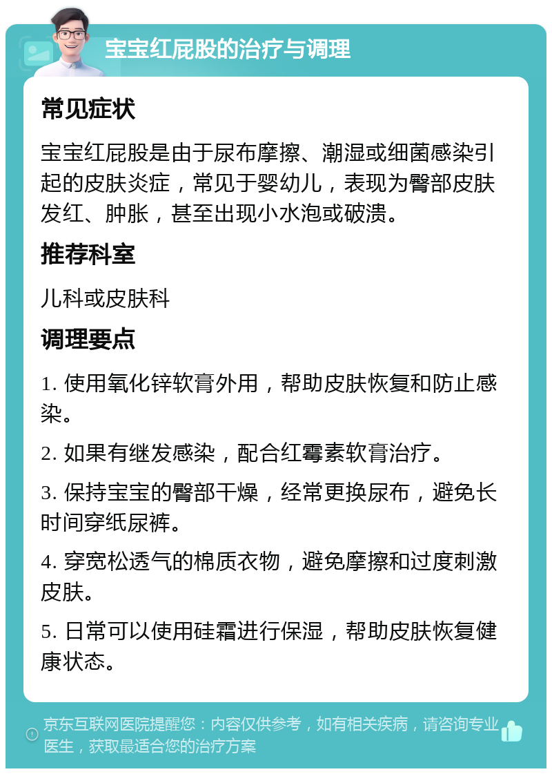 宝宝红屁股的治疗与调理 常见症状 宝宝红屁股是由于尿布摩擦、潮湿或细菌感染引起的皮肤炎症，常见于婴幼儿，表现为臀部皮肤发红、肿胀，甚至出现小水泡或破溃。 推荐科室 儿科或皮肤科 调理要点 1. 使用氧化锌软膏外用，帮助皮肤恢复和防止感染。 2. 如果有继发感染，配合红霉素软膏治疗。 3. 保持宝宝的臀部干燥，经常更换尿布，避免长时间穿纸尿裤。 4. 穿宽松透气的棉质衣物，避免摩擦和过度刺激皮肤。 5. 日常可以使用硅霜进行保湿，帮助皮肤恢复健康状态。