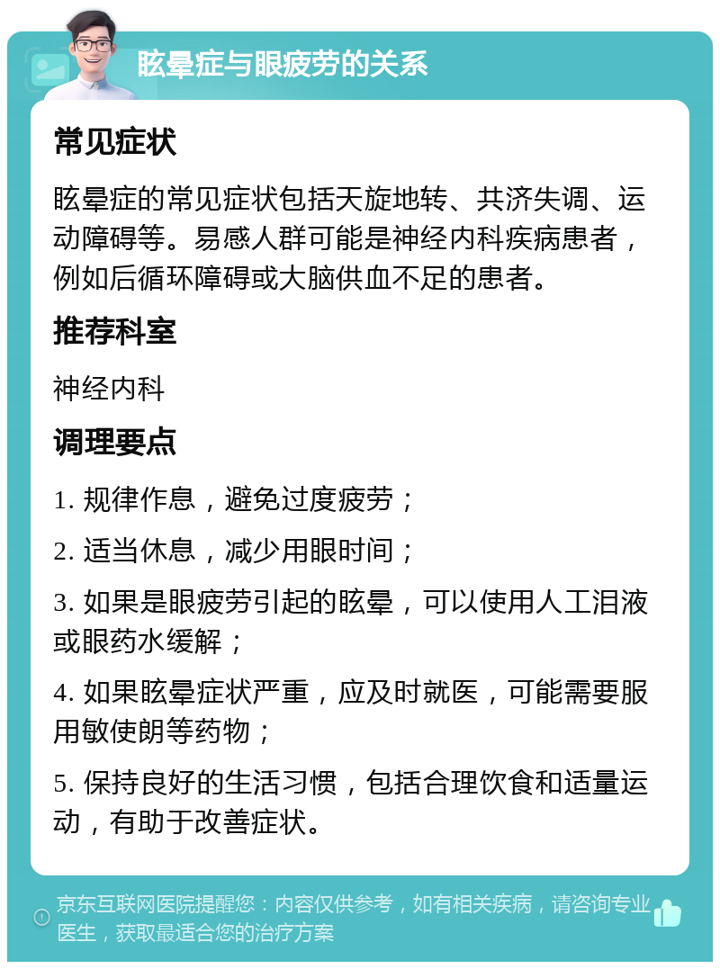 眩晕症与眼疲劳的关系 常见症状 眩晕症的常见症状包括天旋地转、共济失调、运动障碍等。易感人群可能是神经内科疾病患者，例如后循环障碍或大脑供血不足的患者。 推荐科室 神经内科 调理要点 1. 规律作息，避免过度疲劳； 2. 适当休息，减少用眼时间； 3. 如果是眼疲劳引起的眩晕，可以使用人工泪液或眼药水缓解； 4. 如果眩晕症状严重，应及时就医，可能需要服用敏使朗等药物； 5. 保持良好的生活习惯，包括合理饮食和适量运动，有助于改善症状。