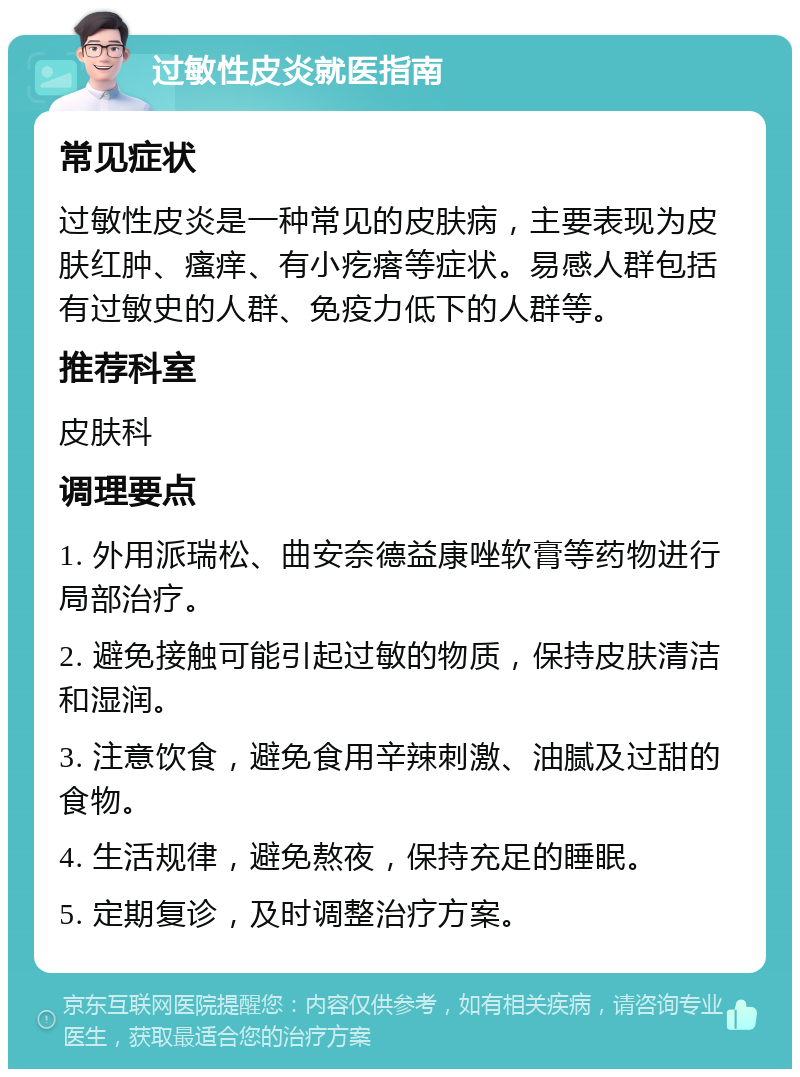 过敏性皮炎就医指南 常见症状 过敏性皮炎是一种常见的皮肤病，主要表现为皮肤红肿、瘙痒、有小疙瘩等症状。易感人群包括有过敏史的人群、免疫力低下的人群等。 推荐科室 皮肤科 调理要点 1. 外用派瑞松、曲安奈德益康唑软膏等药物进行局部治疗。 2. 避免接触可能引起过敏的物质，保持皮肤清洁和湿润。 3. 注意饮食，避免食用辛辣刺激、油腻及过甜的食物。 4. 生活规律，避免熬夜，保持充足的睡眠。 5. 定期复诊，及时调整治疗方案。